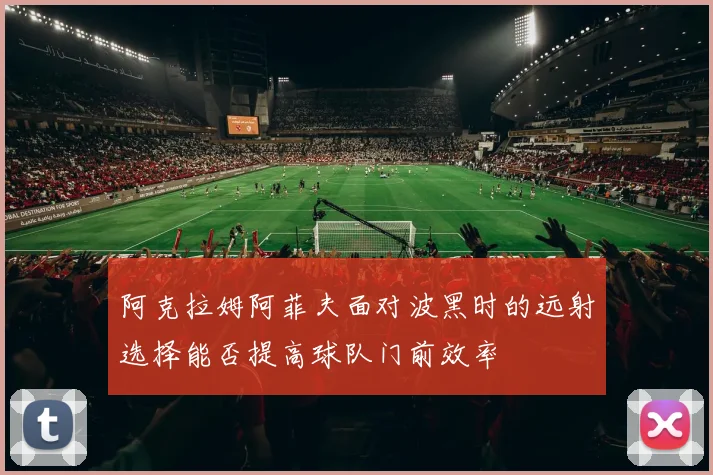 阿克拉姆阿菲夫面对波黑时的远射选择能否提高球队门前效率