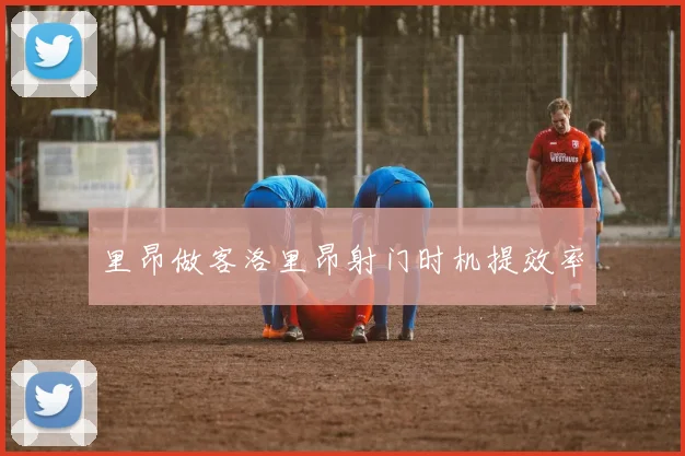 里昂做客洛里昂射门时机提效率