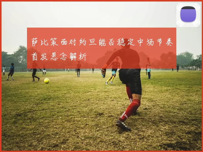 萨比策面对约旦能否稳定中场节奏首发悬念解析