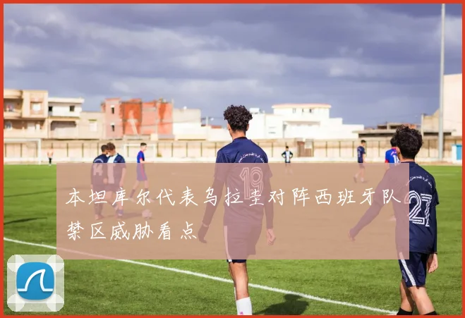 本坦库尔代表乌拉圭对阵西班牙队禁区威胁看点