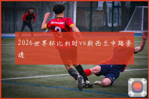 2026世界杯比利时vs新西兰中路渗透