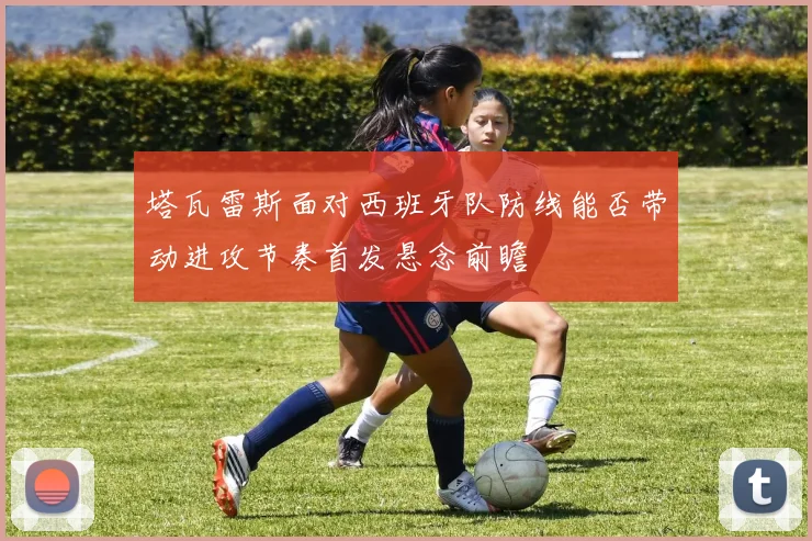 塔瓦雷斯面对西班牙队防线能否带动进攻节奏首发悬念前瞻