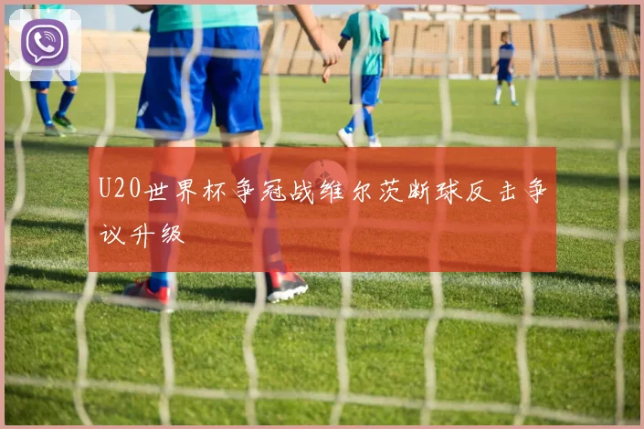 U20世界杯争冠战维尔茨断球反击争议升级