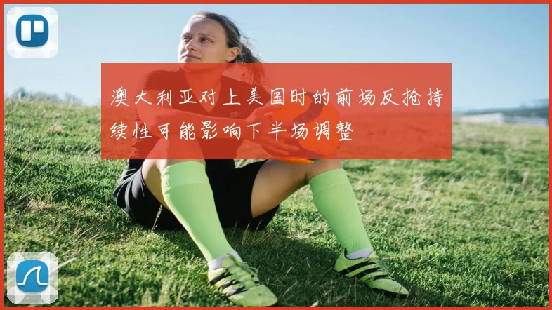 澳大利亚对上美国时的前场反抢持续性可能影响下半场调整