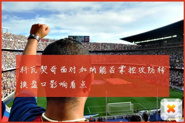 科瓦契奇面对加纳能否掌控攻防转换盘口影响看点