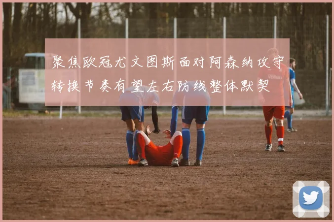 聚焦欧冠尤文图斯面对阿森纳攻守转换节奏有望左右防线整体默契