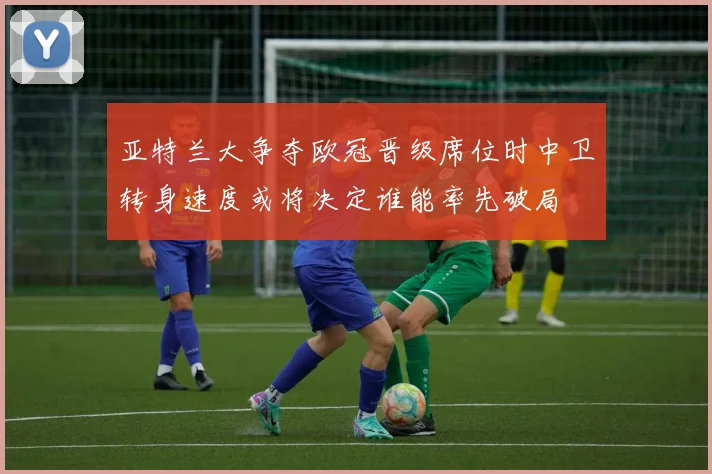 亚特兰大争夺欧冠晋级席位时中卫转身速度或将决定谁能率先破局