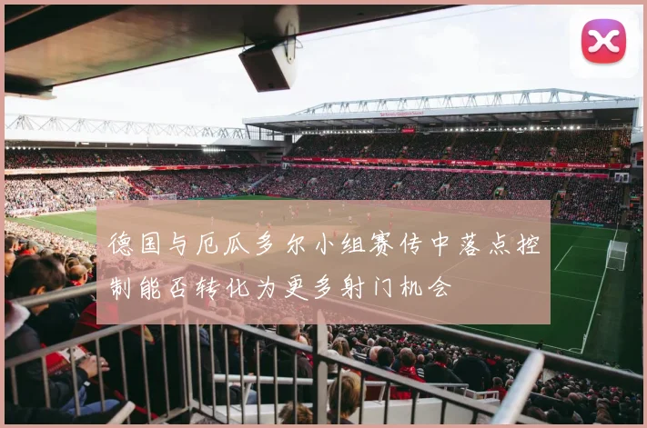 德国与厄瓜多尔小组赛传中落点控制能否转化为更多射门机会