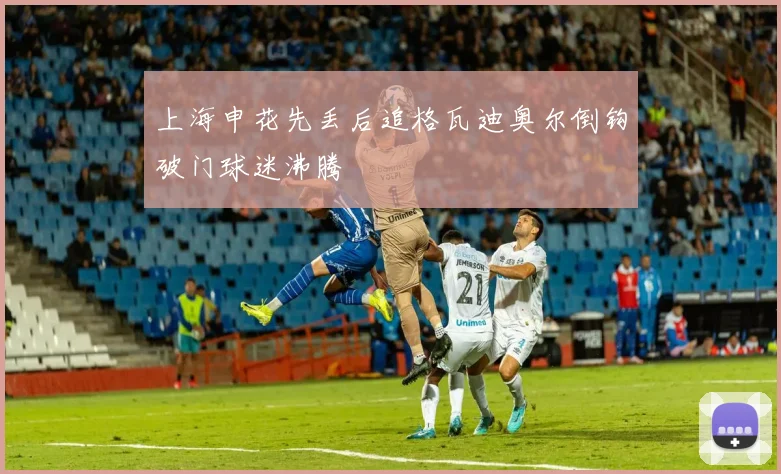 上海申花先丢后追格瓦迪奥尔倒钩破门球迷沸腾