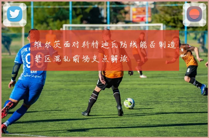 维尔茨面对科特迪瓦防线能否制造禁区混乱前场支点解读
