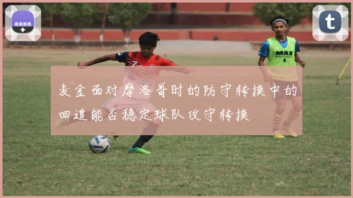 麦金面对摩洛哥时的防守转换中的回追能否稳定球队攻守转换