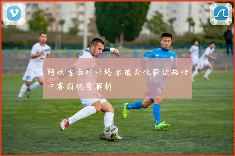 阿坎吉面对卡塔尔能否化解边路传中赛前观察解析