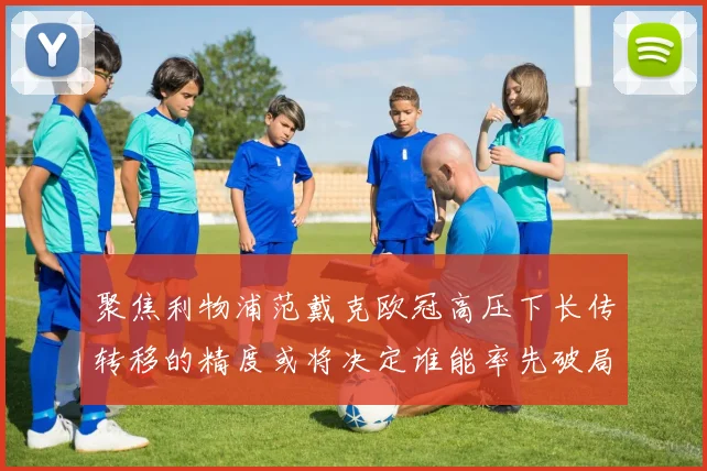 聚焦利物浦范戴克欧冠高压下长传转移的精度或将决定谁能率先破局