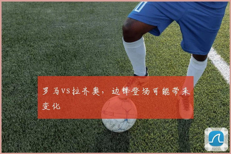 罗马vs拉齐奥，边锋登场可能带来变化
