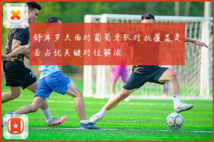 舒库罗夫面对葡萄牙队对抗覆盖是否占优关键对位解读
