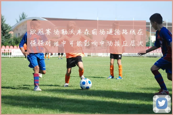 欧冠赛场勒沃库森前场逼抢路线在强强对话中可能影响中场接应层次