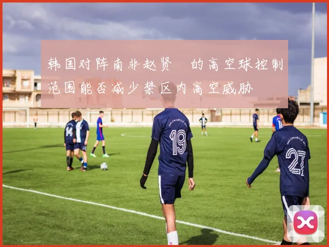 韩国对阵南非赵贤祐的高空球控制范围能否减少禁区内高空威胁
