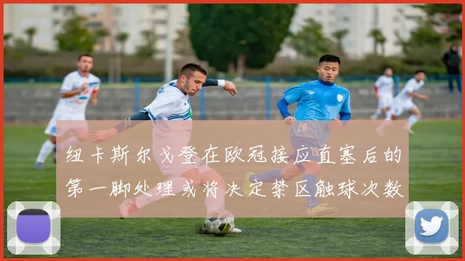 纽卡斯尔戈登在欧冠接应直塞后的第一脚处理或将决定禁区触球次数