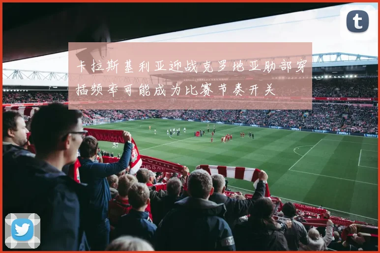 卡拉斯基利亚迎战克罗地亚肋部穿插频率可能成为比赛节奏开关