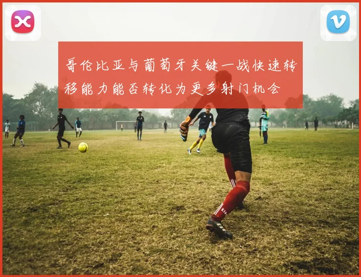 哥伦比亚与葡萄牙关键一战快速转移能力能否转化为更多射门机会