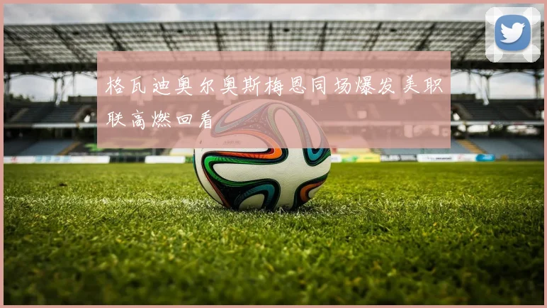 格瓦迪奥尔奥斯梅恩同场爆发美职联高燃回看