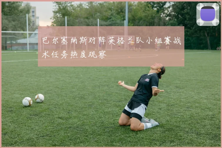 巴尔塞纳斯对阵英格兰队小组赛战术任务热度观察